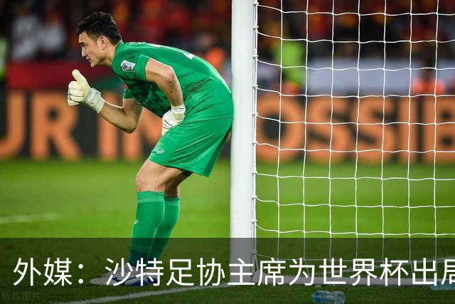 外媒：沙特足协主席为世界杯出局担责辞职 足协不会因此出现真空