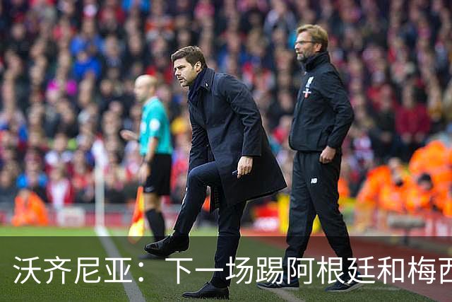 沃齐尼亚：下一场踢阿根廷和梅西是终极荣耀，出线那一刻我乐疯了