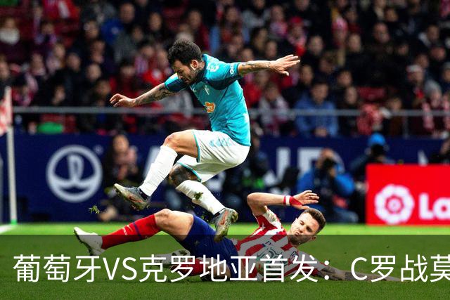 葡萄牙VS克罗地亚首发：C罗战莫德里奇 B费莱奥先发
